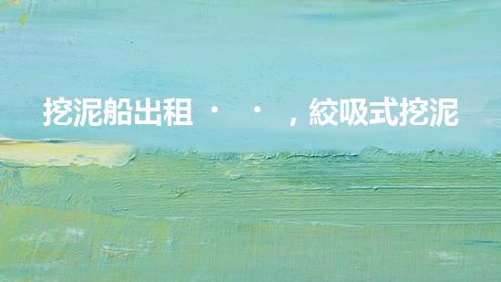 挖泥船出租，絞吸式挖泥船租賃價格